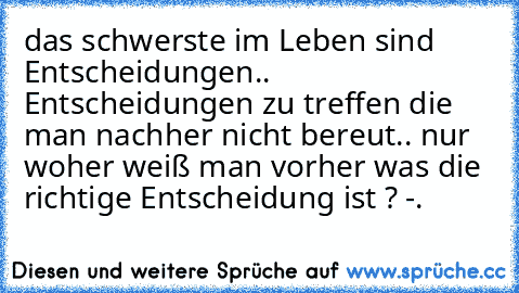 das schwerste im Leben sind Entscheidungen.. Entscheidungen zu treffen die man nachher nicht bereut.. nur woher weiß man vorher was die richtige Entscheidung ist ? -.