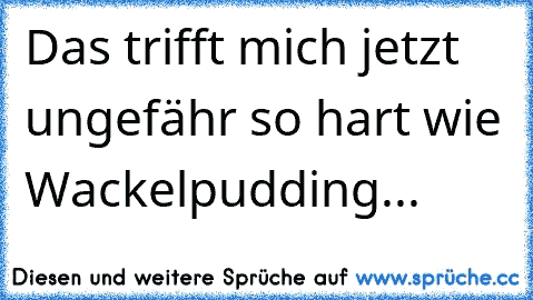 Das trifft mich jetzt ungefähr so hart wie Wackelpudding...