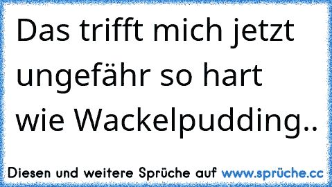 Das trifft mich jetzt ungefähr so hart wie Wackelpudding..