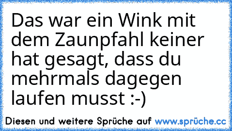 Das war ein Wink mit dem Zaunpfahl keiner hat gesagt, dass du mehrmals dagegen laufen musst :-)