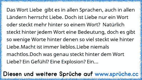 Das Wort Liebe  gibt es in allen Sprachen, auch in allen Ländern herrscht Liebe. Doch ist Liebe nur ein Wort oder steckt mehr hinter so einem Wort?  Natürlich steckt hinter jedem Wort eine Bedeutung, doch es gibt so wenige Worte hinter denen so viel steckt wie hinter Liebe.
Macht ist immer lieblos.
Liebe niemals machtlos.
Doch was genau steckt hinter dem Wort Liebe? Ein Gefühl? Eine Explosion? Ein...