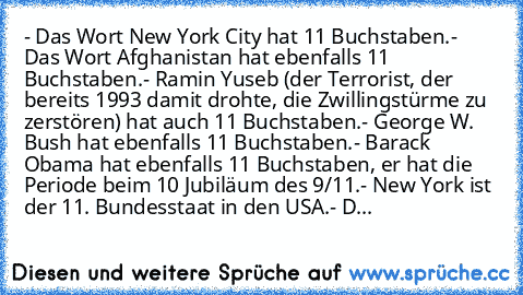 - Das Wort New York City hat 11 Buchstaben.
- Das Wort Afghanistan hat ebenfalls 11 Buchstaben.
- Ramin Yuseb (der Terrorist, der bereits 1993 damit drohte, die Zwillingstürme zu zerstören) hat auch 11 Buchstaben.
- George W. Bush hat ebenfalls 11 Buchstaben.
- Barack Obama hat ebenfalls 11 Buchstaben, er hat die Periode beim 10 Jubiläum des 9/11.
- New York ist der 11. Bundesstaat in den USA.
- D...