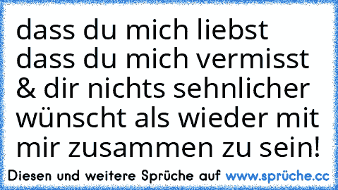 dass du mich liebst  ♥ dass du mich vermisst & dir nichts sehnlicher wünscht als wieder mit mir zusammen zu sein!