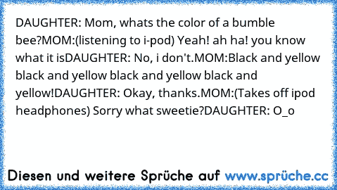 DAUGHTER: Mom, whats the color of a﻿ bumble bee?
MOM:(listening to i-pod) Yeah! ah ha! you know what it is
DAUGHTER: No, i don't.
MOM:Black and yellow black and yellow black and yellow black and yellow!
DAUGHTER: Okay, thanks.
MOM:(Takes off ipod headphones) Sorry what sweetie?
DAUGHTER: O_o