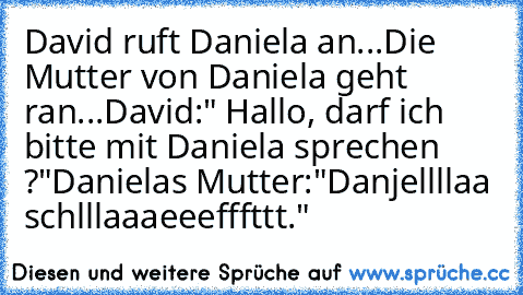 David ruft Daniela an...
Die Mutter von Daniela geht ran...
David:" Hallo, darf ich bitte mit Daniela sprechen ?"
Danielas Mutter:"Danjellllaa schlllaaaeeefffttt."