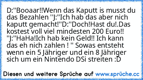 D:''Booaar!!Wenn das Kaputt is musst du das Bezahlen ''
J:''Ich hab das aber nich kaputt gemacht!''
D:''Doch!Hast du!.Das kostest voll viel mindesten 200 Euro!! ''
J:''HaHa!Ich hab kein Geld!! Ich kann das eh nich zahlen ! '' 
Sowas entsteht wenn ein 5 Jähriger und ein 8 Jähriger sich um ein Nintendo DSi streiten :D