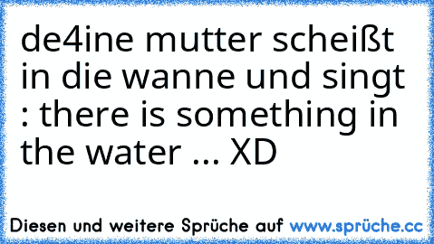 de4ine mutter scheißt in die wanne und singt : there is something in the water ... 
XD