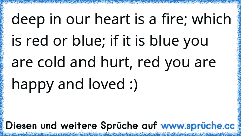 deep in our heart is a fire; which is red or blue; if it is blue you are cold and hurt, red you are happy and loved :) 