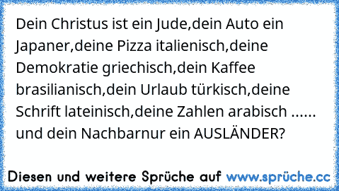 Dein Christus ist ein Jude,
dein Auto ein Japaner,
deine Pizza italienisch,
deine Demokratie griechisch,
dein Kaffee brasilianisch,
dein Urlaub türkisch,
deine Schrift lateinisch,
deine Zahlen arabisch ...
... und dein Nachbar
nur ein AUSLÄNDER?