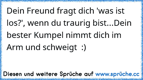 Dein Freund fragt dich 'was ist los?', wenn du traurig bist...
Dein bester Kumpel nimmt dich im Arm und schweigt ♥ :)