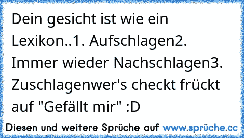 Dein gesicht ist wie ein Lexikon..
1. Aufschlagen
2. Immer wieder Nachschlagen
3. Zuschlagen
wer's checkt frückt auf "Gefällt mir" :D