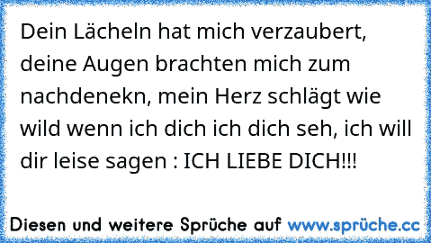 Dein Lächeln hat mich verzaubert, deine Augen brachten mich zum nachdenekn, mein Herz schlägt wie wild wenn ich dich ich dich seh, ich will dir leise sagen : ICH LIEBE DICH!!! ♥♥♥