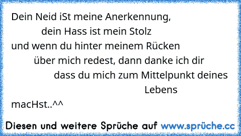 Dein Neid iSt meine Anerkennung, 
                                   dein Hass ist mein Stolz
                               und wenn du hinter meinem Rücken
                             über mich redest, dann danke ich dir
                            dass du mich zum Mittelpunkt deines 
                                                     Lebens macHst..^^