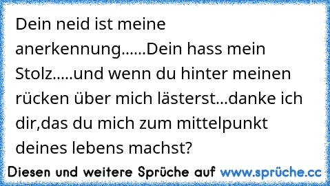 Dein neid ist meine anerkennung......
Dein hass mein Stolz.....
und wenn du hinter meinen rücken über mich lästerst...
danke ich dir,das du mich zum mittelpunkt deines lebens machst?