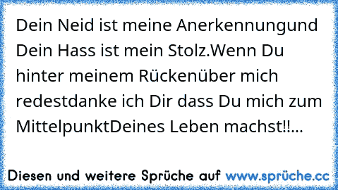 Dein Neid ist meine Anerkennung
und Dein Hass ist mein Stolz.
Wenn Du hinter meinem Rücken
über mich redest
danke ich Dir dass Du mich zum Mittelpunkt
Deines Leben machst!!...