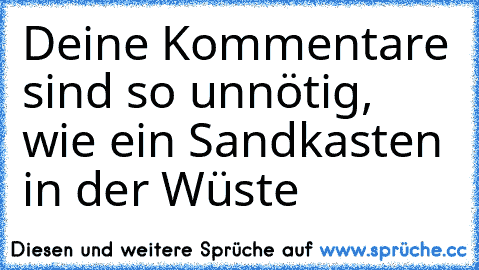 Deine Kommentare sind so unnötig, wie ein Sandkasten in der Wüste