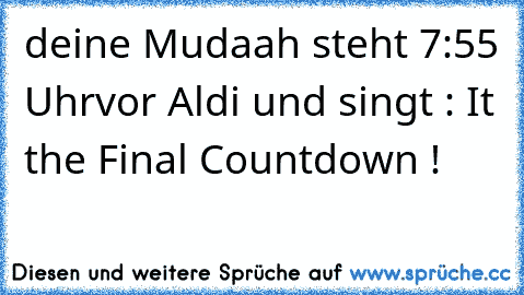 deine Mudaah steht 7:55 Uhr
vor Aldi und singt : It the Final Countdown !