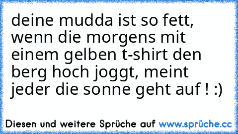 deine mudda ist so fett, wenn die morgens mit einem gelben t-shirt den berg hoch joggt, meint jeder die sonne geht auf ! :)