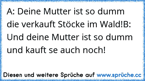 A: Deine Mutter ist so dumm die verkauft Stöcke im Wald!
B: Und deine Mutter ist so dumm und kauft se auch noch!