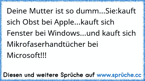 Deine Mutter ist so dumm...
Sie:
kauft sich Obst bei Apple
...
kauft sich Fenster bei Windows
...
und kauft sich Mikrofaserhandtücher bei Microsoft!!!