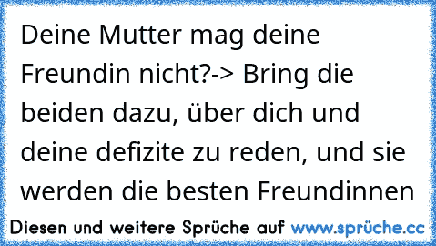 Deine Mutter mag deine Freundin nicht?
-> Bring die beiden dazu, über dich und deine defizite zu reden, und sie werden die besten Freundinnen