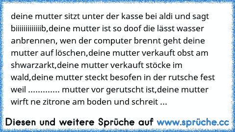 deine mutter sitzt unter der kasse bei aldi und sagt biiiiiiiiiiiiib,deine mutter ist so doof die lässt wasser anbrennen, wen der computer brennt geht deine mutter auf löschen,deine mutter verkauft obst am shwarzarkt,deine mutter verkauft stöcke im wald,deine mutter steckt besofen in der rutsche fest weil ............. mutter vor gerutscht ist,deine mutter wirft ne zitrone am boden und schreit ...