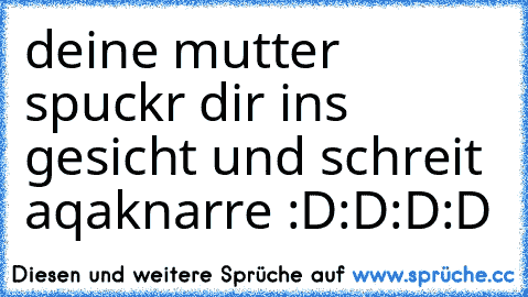 deine mutter spuckr dir ins gesicht und schreit aqaknarre :D:D:D:D