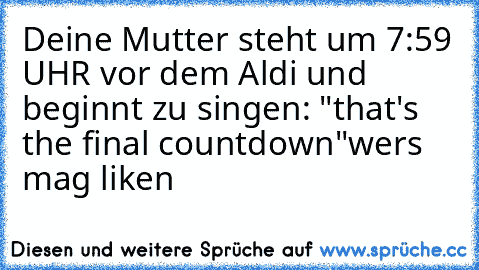 Deine Mutter steht um 7:59 UHR vor dem Aldi und beginnt zu singen: "that's the final countdown"
wers mag liken