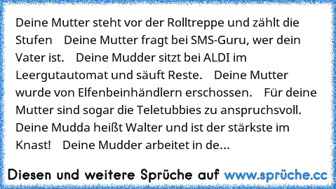 Deine Mutter steht vor der Rolltreppe und zählt die Stufen
    Deine Mutter fragt bei SMS-Guru, wer dein Vater ist.
    Deine Mudder sitzt bei ALDI im Leergutautomat und säuft Reste.
    Deine Mutter wurde von Elfenbeinhändlern erschossen.
    Für deine Mutter sind sogar die Teletubbies zu anspruchsvoll.
    Deine Mudda heißt Walter und ist der stärkste im Knast!
    Deine Mudder arbeitet in de...