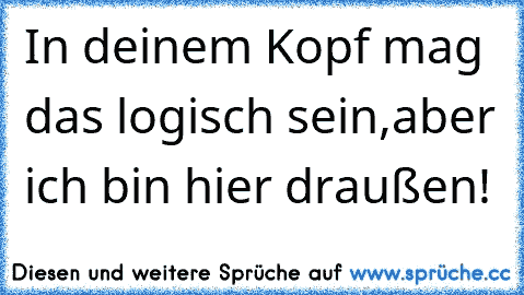 In deinem Kopf mag das logisch sein,aber ich bin hier draußen!