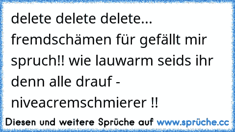 delete delete delete... fremdschämen für gefällt mir spruch!! wie lauwarm seids ihr denn alle drauf - niveacremschmierer !! 