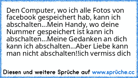 Den Computer, wo ich alle Fotos von facebook gespeichert hab, kann ich abschalten...
Mein Handy, wo deine Nummer gespeichert ist kann ich abschalten...
Meine Gedanken an dich kann ich abschalten...
Aber Liebe kann man nicht abschalten!!
ich vermiss dich ♥