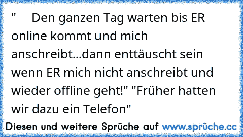 "     Den ganzen Tag warten bis ER online kommt und mich anschreibt...dann enttäuscht sein wenn ER mich nicht anschreibt und wieder offline geht!" "Früher hatten wir dazu ein Telefon"