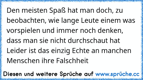 Den meisten Spaß hat man doch, zu beobachten, wie lange Leute einem was vorspielen und immer noch denken, dass man sie nicht durchschaut hat … Leider ist das einzig Echte an manchen Menschen
… ihre Falschheit …