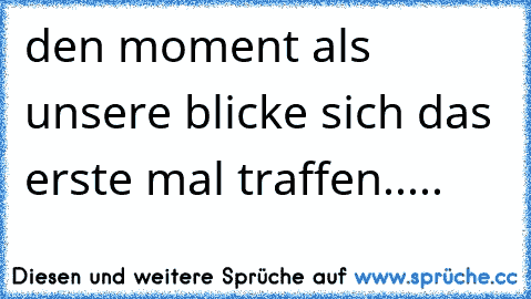 den moment als unsere blicke sich das erste mal traffen..... 