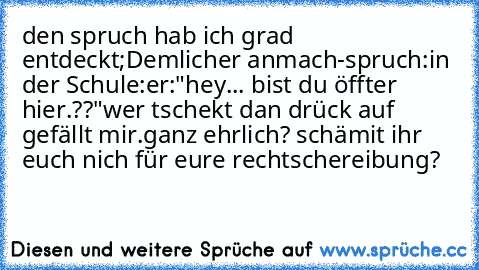 den spruch hab ich grad entdeckt;
Demlicher anmach-spruch:
in der Schule:
er:"hey... bist du öffter hier.??"
wer tschekt dan drück auf gefällt mir.
ganz ehrlich? schämit ihr euch nich für eure rechtschereibung?