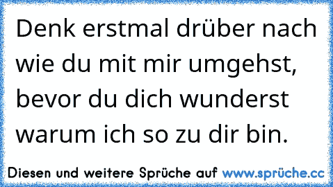 Denk erstmal drüber nach wie du mit mir umgehst, bevor du dich wunderst warum ich so zu dir bin.