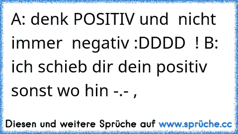 A: denk POSITIV und  nicht immer  negativ :DDDD  ! B: ich schieb dir dein positiv sonst wo hin -.- ,