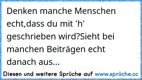 Denken manche Menschen echt,dass du mit 'h' geschrieben wird?
Sieht bei manchen Beiträgen echt danach aus...