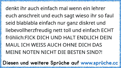 denkt ihr auch einfach mal wenn ein lehrer euch anschreit und euch sagt wieso ihr so faul seid blablabla
 einfach nur ganz diskret und liebevoll
herzfreudig nett toll und einfach ECHT fröhlich:
FICK DICH UND HALT ENDLICH DEIN MAUL ICH WEISS AUCH OHNE DICH DAS MEINE NOTEN NICHT DIE BESTEN SIND?!