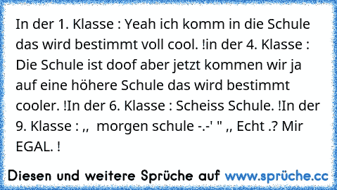 In der 1. Klasse : Yeah ich komm in die Schule das wird bestimmt voll cool. !
in der 4. Klasse : Die Schule ist doof aber jetzt kommen wir ja auf eine höhere Schule das wird bestimmt cooler. !
In der 6. Klasse : Scheiss Schule. !
In der 9. Klasse : ,,  morgen schule -.-' " ,, Echt .? Mir EGAL. !