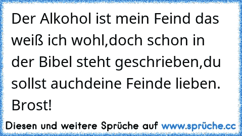 Der Alkohol ist mein Feind das weiß ich wohl,
doch schon in der Bibel steht geschrieben,
du sollst auchdeine Feinde lieben. Brost!