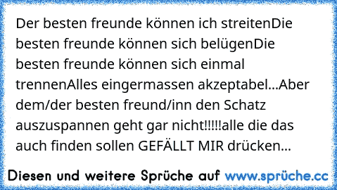 Der besten freunde können ich streiten
Die besten freunde können sich belügen
Die besten freunde können sich einmal trennen
Alles eingermassen akzeptabel...
Aber dem/der besten freund/inn den Schatz auszuspannen geht gar nicht!!!!!
alle die das auch finden sollen GEFÄLLT MIR drücken...