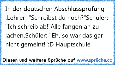 In der deutschen Abschlussprüfung :
Lehrer: "Schreibst du noch?"
Schüler: "Ich schreib ab!"
Alle fangen an zu lachen.
Schüler: "Eh, so war das gar nicht gemeint!"
:D 
Hauptschule ♥