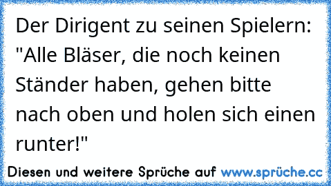 Der Dirigent zu seinen Spielern: "Alle Bläser, die noch keinen Ständer haben, gehen bitte nach oben und holen sich einen runter!"  ♥