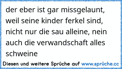 der eber ist gar missgelaunt, weil seine kinder ferkel sind, nicht nur die sau alleine, nein auch die verwandschaft alles schweine