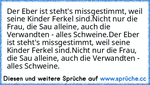 Der Eber ist steht's missgestimmt, weil seine Kinder Ferkel sind.Nicht nur die Frau, die Sau alleine, auch die Verwandten - alles Schweine.
Der Eber ist steht's missgestimmt, weil seine Kinder Ferkel sind.Nicht nur die Frau, die Sau alleine, auch die Verwandten - alles Schweine.