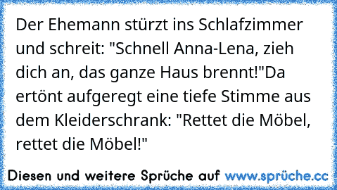 Der Ehemann stürzt ins Schlafzimmer und schreit: "Schnell Anna-Lena, zieh dich an, das ganze Haus brennt!"
Da ertönt aufgeregt eine tiefe Stimme aus dem Kleiderschrank: "Rettet die Möbel, rettet die Möbel!"