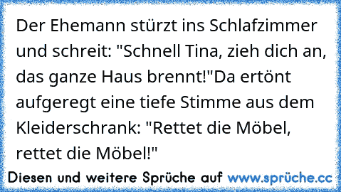 Der Ehemann stürzt ins Schlafzimmer und schreit: "Schnell Tina, zieh dich an, das ganze Haus brennt!"
Da ertönt aufgeregt eine tiefe Stimme aus dem Kleiderschrank: "Rettet die Möbel, rettet die Möbel!"