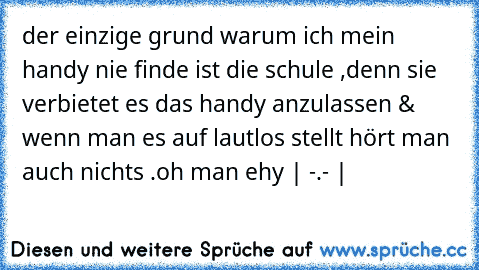 der einzige grund warum ich mein handy nie finde ist die schule ,denn sie verbietet es das handy anzulassen & wenn man es auf lautlos stellt hört man auch nichts .
oh man ehy | -.- |